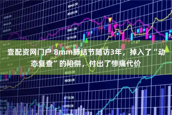 壹配资网门户 8mm肺结节随访3年，掉入了“动态复查”的陷阱，付出了惨痛代价